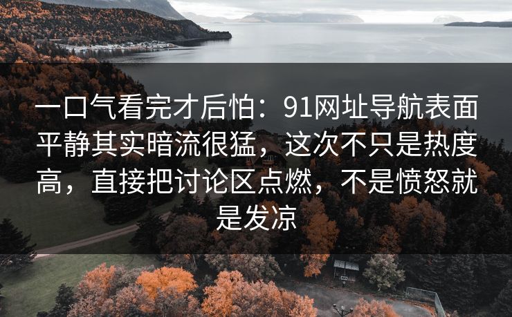 一口气看完才后怕：91网址导航表面平静其实暗流很猛，这次不只是热度高，直接把讨论区点燃，不是愤怒就是发凉