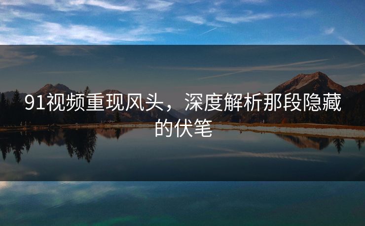 91视频重现风头，深度解析那段隐藏的伏笔